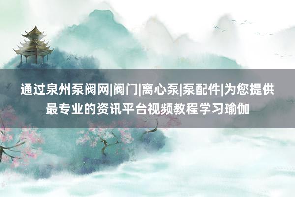 通过泉州泵阀网|阀门|离心泵|泵配件|为您提供最专业的资讯平台视频教程学习瑜伽